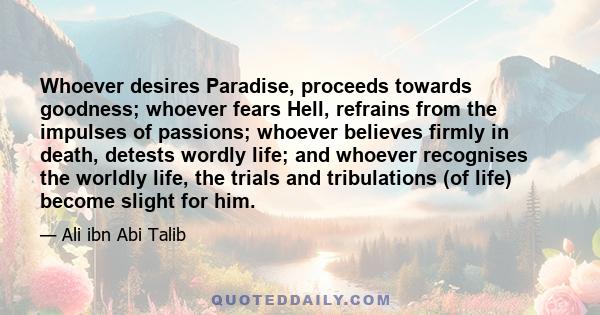 Whoever desires Paradise, proceeds towards goodness; whoever fears Hell, refrains from the impulses of passions; whoever believes firmly in death, detests wordly life; and whoever recognises the worldly life, the trials 