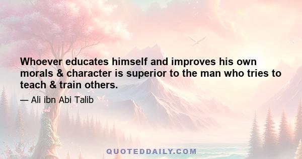 Whoever educates himself and improves his own morals & character is superior to the man who tries to teach & train others.