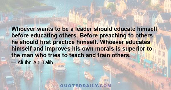 Whoever wants to be a leader should educate himself before educating others. Before preaching to others he should first practice himself. Whoever educates himself and improves his own morals is superior to the man who