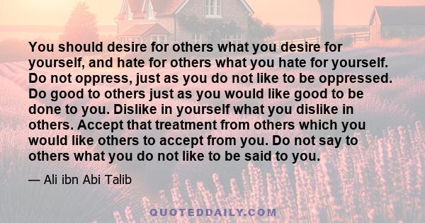 You should desire for others what you desire for yourself, and hate for others what you hate for yourself. Do not oppress, just as you do not like to be oppressed. Do good to others just as you would like good to be