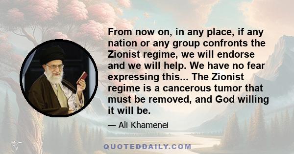 From now on, in any place, if any nation or any group confronts the Zionist regime, we will endorse and we will help. We have no fear expressing this... The Zionist regime is a cancerous tumor that must be removed, and