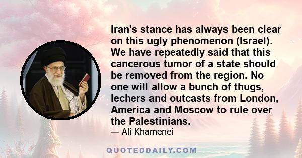 Iran's stance has always been clear on this ugly phenomenon (Israel). We have repeatedly said that this cancerous tumor of a state should be removed from the region. No one will allow a bunch of thugs, lechers and