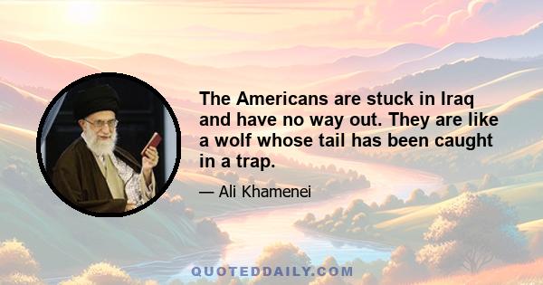 The Americans are stuck in Iraq and have no way out. They are like a wolf whose tail has been caught in a trap.