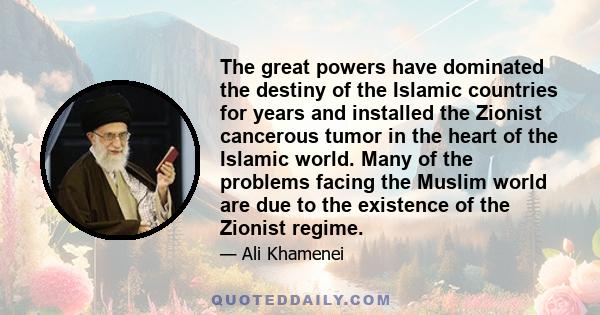 The great powers have dominated the destiny of the Islamic countries for years and installed the Zionist cancerous tumor in the heart of the Islamic world. Many of the problems facing the Muslim world are due to the