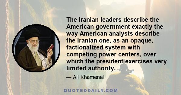 The Iranian leaders describe the American government exactly the way American analysts describe the Iranian one, as an opaque, factionalized system with competing power centers, over which the president exercises very