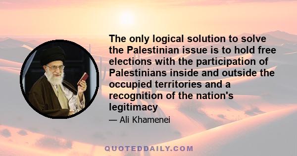 The only logical solution to solve the Palestinian issue is to hold free elections with the participation of Palestinians inside and outside the occupied territories and a recognition of the nation's legitimacy