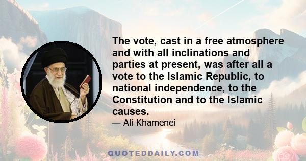 The vote, cast in a free atmosphere and with all inclinations and parties at present, was after all a vote to the Islamic Republic, to national independence, to the Constitution and to the Islamic causes.