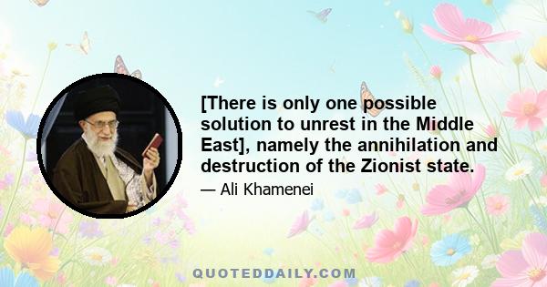 [There is only one possible solution to unrest in the Middle East], namely the annihilation and destruction of the Zionist state.