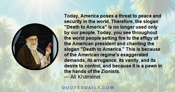 Today, America poses a threat to peace and security in the world. Therefore, the slogan Death to America is no longer used only by our people. Today, you see throughout the world people setting fire to the effigy of the 