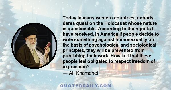 Today in many western countries, nobody dares question the Holocaust whose nature is questionable. According to the reports I have received, in America if people decide to write something against homosexuality on the