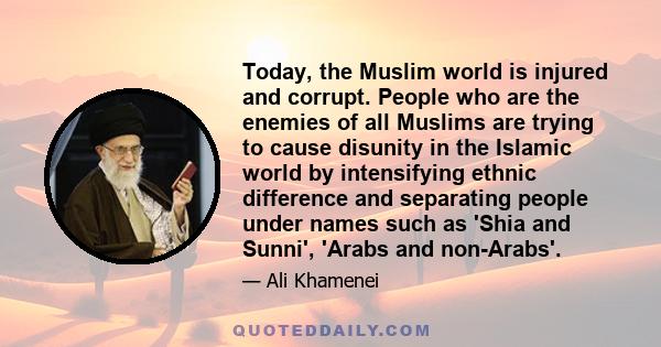 Today, the Muslim world is injured and corrupt. People who are the enemies of all Muslims are trying to cause disunity in the Islamic world by intensifying ethnic difference and separating people under names such as