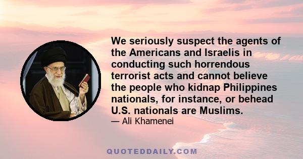 We seriously suspect the agents of the Americans and Israelis in conducting such horrendous terrorist acts and cannot believe the people who kidnap Philippines nationals, for instance, or behead U.S. nationals are