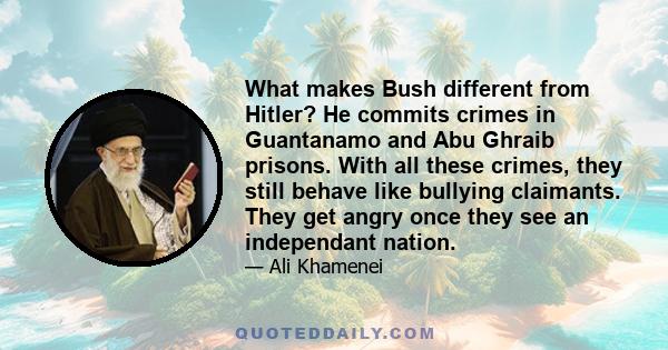 What makes Bush different from Hitler? He commits crimes in Guantanamo and Abu Ghraib prisons. With all these crimes, they still behave like bullying claimants. They get angry once they see an independant nation.