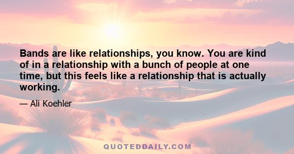 Bands are like relationships, you know. You are kind of in a relationship with a bunch of people at one time, but this feels like a relationship that is actually working.