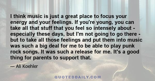 I think music is just a great place to focus your energy and your feelings. If you're young, you can take all that stuff that you feel so intensely about - especially these days, but I'm not going to go there - but to