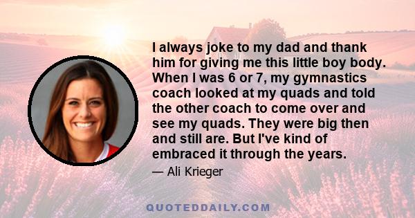 I always joke to my dad and thank him for giving me this little boy body. When I was 6 or 7, my gymnastics coach looked at my quads and told the other coach to come over and see my quads. They were big then and still