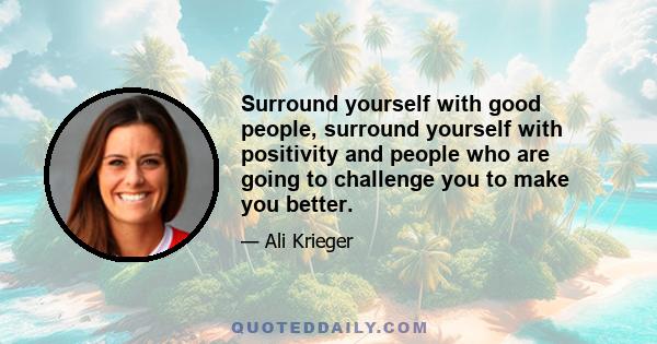 Surround yourself with good people, surround yourself with positivity and people who are going to challenge you to make you better.