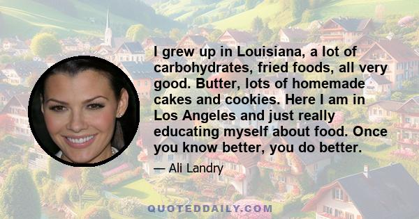 I grew up in Louisiana, a lot of carbohydrates, fried foods, all very good. Butter, lots of homemade cakes and cookies. Here I am in Los Angeles and just really educating myself about food. Once you know better, you do