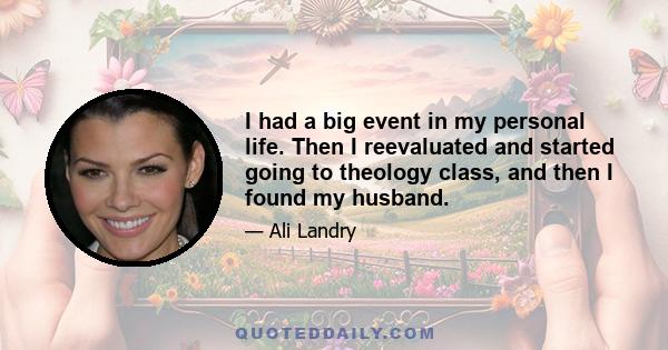 I had a big event in my personal life. Then I reevaluated and started going to theology class, and then I found my husband.