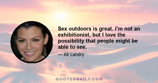 Sex outdoors is great. I'm not an exhibitionist, but I love the possibility that people might be able to see.