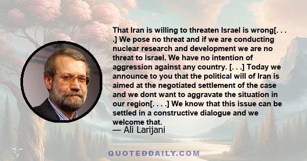 That Iran is willing to threaten Israel is wrong[. . . .] We pose no threat and if we are conducting nuclear research and development we are no threat to Israel. We have no intention of aggression against any country.