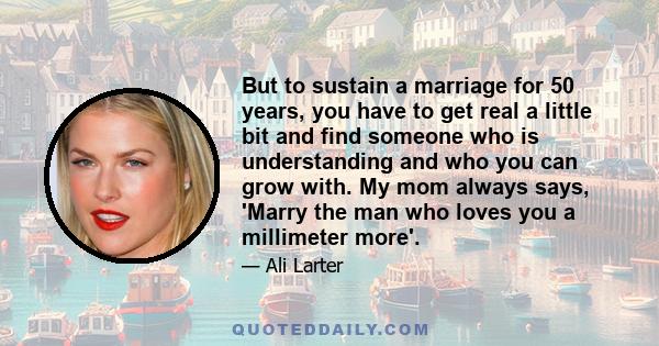 But to sustain a marriage for 50 years, you have to get real a little bit and find someone who is understanding and who you can grow with. My mom always says, 'Marry the man who loves you a millimeter more'.