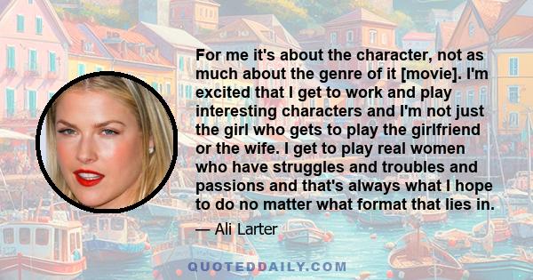 For me it's about the character, not as much about the genre of it [movie]. I'm excited that I get to work and play interesting characters and I'm not just the girl who gets to play the girlfriend or the wife. I get to