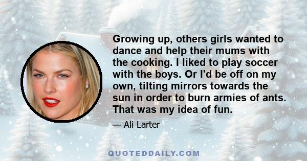 Growing up, others girls wanted to dance and help their mums with the cooking. I liked to play soccer with the boys. Or I'd be off on my own, tilting mirrors towards the sun in order to burn armies of ants. That was my