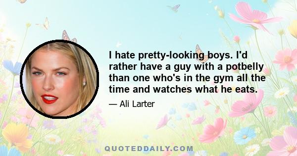 I hate pretty-looking boys. I'd rather have a guy with a potbelly than one who's in the gym all the time and watches what he eats.