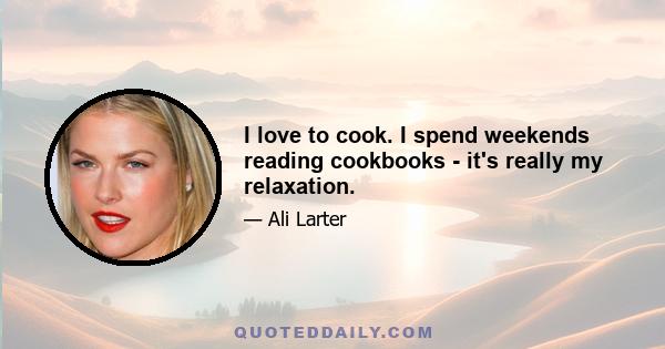 I love to cook. I spend weekends reading cookbooks - it's really my relaxation.