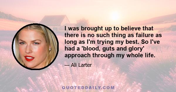 I was brought up to believe that there is no such thing as failure as long as I'm trying my best. So I've had a 'blood, guts and glory' approach through my whole life.