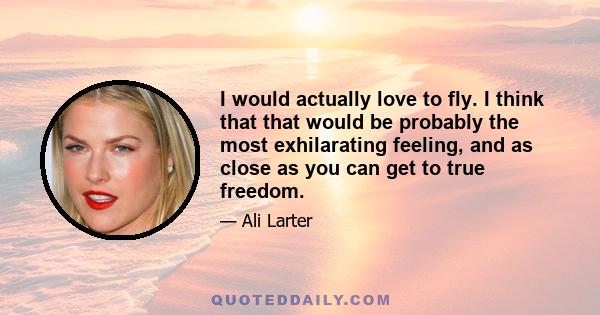 I would actually love to fly. I think that that would be probably the most exhilarating feeling, and as close as you can get to true freedom.