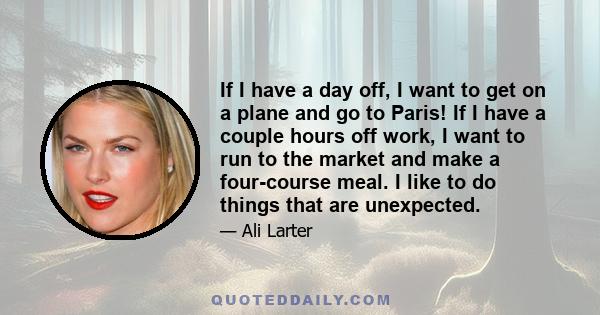 If I have a day off, I want to get on a plane and go to Paris! If I have a couple hours off work, I want to run to the market and make a four-course meal. I like to do things that are unexpected.