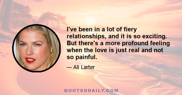 I've been in a lot of fiery relationships, and it is so exciting. But there's a more profound feeling when the love is just real and not so painful.