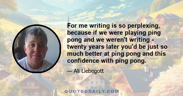 For me writing is so perplexing, because if we were playing ping pong and we weren't writing - twenty years later you'd be just so much better at ping pong and this confidence with ping pong.