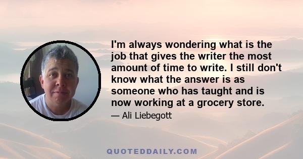 I'm always wondering what is the job that gives the writer the most amount of time to write. I still don't know what the answer is as someone who has taught and is now working at a grocery store.