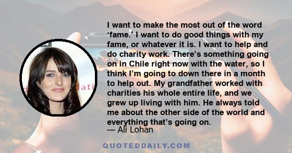 I want to make the most out of the word ‘fame.’ I want to do good things with my fame, or whatever it is. I want to help and do charity work. There’s something going on in Chile right now with the water, so I think I’m