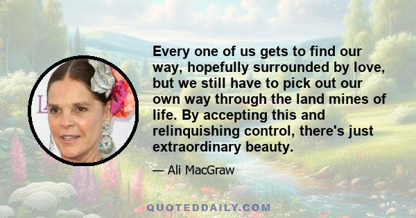 Every one of us gets to find our way, hopefully surrounded by love, but we still have to pick out our own way through the land mines of life. By accepting this and relinquishing control, there's just extraordinary