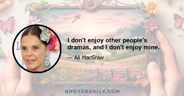 I don't enjoy other people's dramas, and I don't enjoy mine.