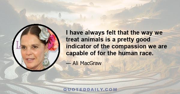 I have always felt that the way we treat animals is a pretty good indicator of the compassion we are capable of for the human race.