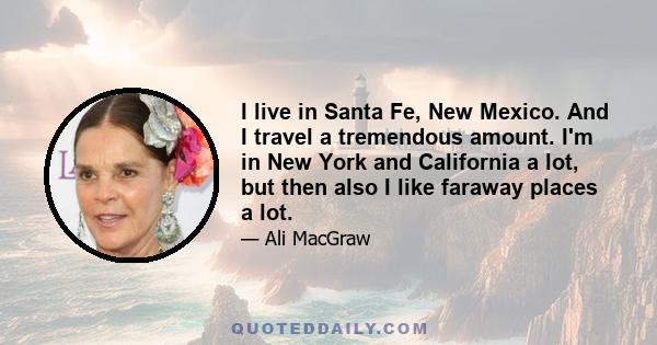 I live in Santa Fe, New Mexico. And I travel a tremendous amount. I'm in New York and California a lot, but then also I like faraway places a lot.