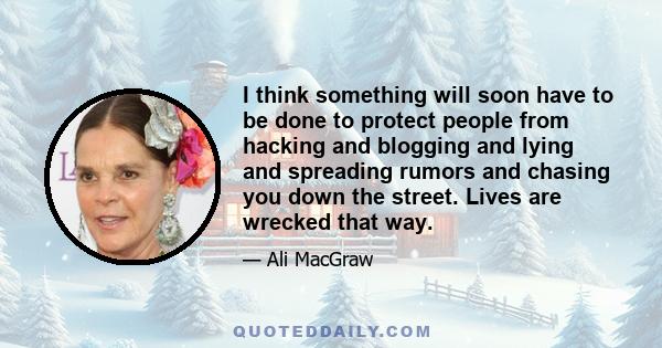 I think something will soon have to be done to protect people from hacking and blogging and lying and spreading rumors and chasing you down the street. Lives are wrecked that way.