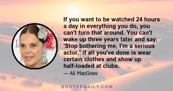 If you want to be watched 24 hours a day in everything you do, you can't turn that around. You can't wake up three years later and say, 'Stop bothering me, I'm a serious actor,' if all you've done is wear certain