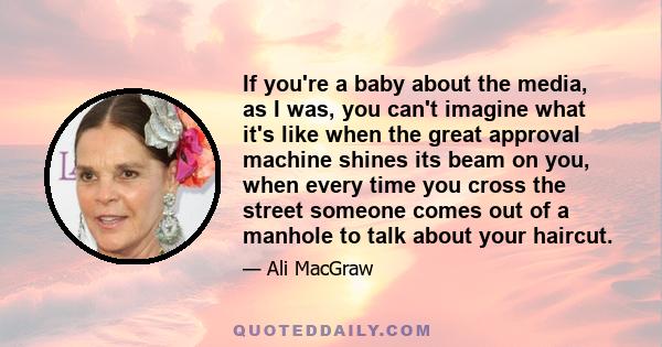 If you're a baby about the media, as I was, you can't imagine what it's like when the great approval machine shines its beam on you, when every time you cross the street someone comes out of a manhole to talk about your 