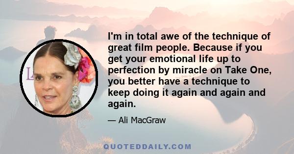 I'm in total awe of the technique of great film people. Because if you get your emotional life up to perfection by miracle on Take One, you better have a technique to keep doing it again and again and again.