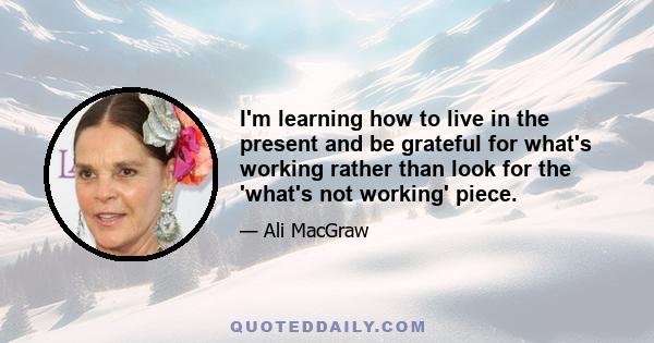 I'm learning how to live in the present and be grateful for what's working rather than look for the 'what's not working' piece.