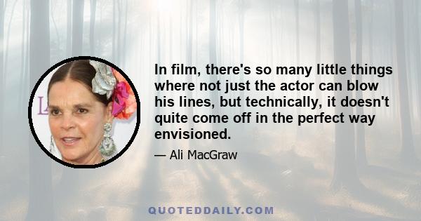 In film, there's so many little things where not just the actor can blow his lines, but technically, it doesn't quite come off in the perfect way envisioned.