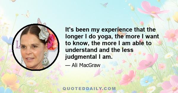 It's been my experience that the longer I do yoga, the more I want to know, the more I am able to understand and the less judgmental I am.