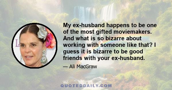 My ex-husband happens to be one of the most gifted moviemakers. And what is so bizarre about working with someone like that? I guess it is bizarre to be good friends with your ex-husband.