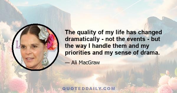 The quality of my life has changed dramatically - not the events - but the way I handle them and my priorities and my sense of drama.